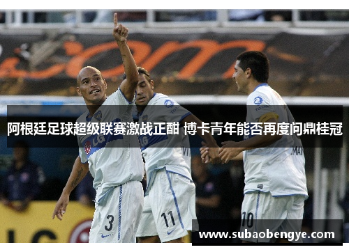 阿根廷足球超级联赛激战正酣 博卡青年能否再度问鼎桂冠